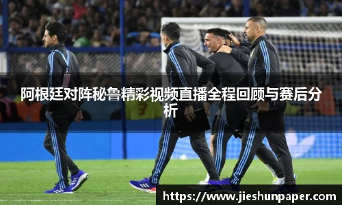 阿根廷对阵秘鲁精彩视频直播全程回顾与赛后分析